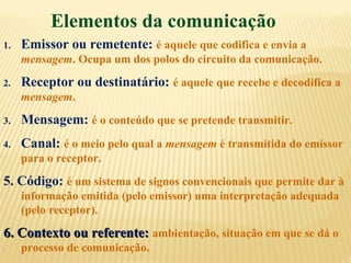 Elementos da comunicação
1. Emissor ou remetente: é aquele que codifica e envia a
mensagem. Ocupa um dos polos do circuito da comunicação.
2. Receptor ou destinatário: é aquele que recebe e decodifica a
mensagem.
3. Mensagem: é o conteúdo que se pretende transmitir.
4. Canal: é o meio pelo qual a mensagem é transmitida do emissor
para o receptor.
5. Código: é um sistema de signos convencionais que permite dar à
informação emitida (pelo emissor) uma interpretação adequada
(pelo receptor).
6. Contexto ou referente:6. Contexto ou referente: ambientação, situação em que se dá o
processo de comunicação.
 