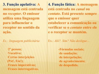 3. Função apelativa: A
mensagem está centrada
no receptor. O emissor
utiliza uma linguagem
para influenciar o
receptor no sentido da
ação.
Ex.: linguagem publicitária
-2ª pessoa;
-Vocativo;
-Certas interjeições
(Pst!, Eia!);
-Frases imperativas;
-Frases interrogativas.
4. Função fática: A mensagem
está centrada no canal ou
contato. Está presente sempre
que o emissor quer
estabelecer a comunicação ou
verificar se o contato entre ele
e o receptor se mantém.
Ex.: Alô?, Sim? Não desligue…
-Fórmulas sociais;
-de saudação;
-de interpelação;
-de agradecimento;
-de despedida.
 