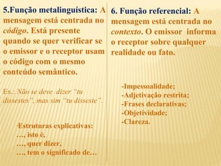 5.Função metalinguística: A
mensagem está centrada no
código. Está presente
quando se quer verificar se
o emissor e o receptor usam
o código com o mesmo
conteúdo semântico.
Ex.: Não se deve dizer “tu
dissestes”, mas sim “tu disseste”.
-Estruturas explicativas:
…, isto é,
…, quer dizer,
…, tem o significado de…
6. Função referencial: A
mensagem está centrada no
contexto. O emissor informa
o receptor sobre qualquer
realidade ou fato.
-Impessoalidade;
-Adjetivação restrita;
-Frases declarativas;
-Objetividade;
-Clareza.
 