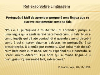 Português é fácil de aprender porque é uma língua que se
escreve exatamente como se fala
“Pois é. U purtuguêis é muito fáciu di aprender, purqui é
uma língua qui a genti iscrevi ixatamenti cumu si fala. Num é
cumu inglêis qui dá até vontadi di ri quandu a genti discobri
cumu é qui si iscrevi algumas palavras. Im portuguêis, é só
prestátenção. U alemão pur exemplu. Qué coisa mais doida?
Num bate nada cum nada. Até nu espanhol qui é parecidu, si
iscrevi muito diferenti. Qui bom qui a minha lingua é u
purtuguêis. Quem soubé falá, sabi iscrevê.”
Jô Soares, Veja, 28 /11/1990.
 