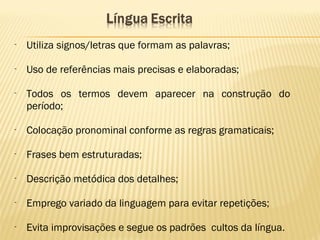 - Utiliza signos/letras que formam as palavras;
- Uso de referências mais precisas e elaboradas;
- Todos os termos devem aparecer na construção do
período;
- Colocação pronominal conforme as regras gramaticais;
- Frases bem estruturadas;
- Descrição metódica dos detalhes;
- Emprego variado da linguagem para evitar repetições;
- Evita improvisações e segue os padrões cultos da língua.
 