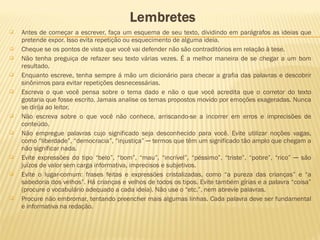  Antes de começar a escrever, faça um esquema de seu texto, dividindo em parágrafos as ideias que
pretende expor. Isso evita repetição ou esquecimento de alguma ideia.
 Cheque se os pontos de vista que você vai defender não são contraditórios em relação à tese.
 Não tenha preguiça de refazer seu texto várias vezes. É a melhor maneira de se chegar a um bom
resultado.
 Enquanto escreve, tenha sempre á mão um dicionário para checar a grafia das palavras e descobrir
sinônimos para evitar repetições desnecessárias.
 Escreva o que você pensa sobre o tema dado e não o que você acredita que o corretor do texto
gostaria que fosse escrito. Jamais analise os temas propostos movido por emoções exageradas. Nunca
se dirija ao leitor.
 Não escreva sobre o que você não conhece, arriscando-se a incorrer em erros e imprecisões de
conteúdo.
 Não empregue palavras cujo significado seja desconhecido para você. Evite utilizar noções vagas,
como “liberdade”, “democracia”, “injustiça” ─ termos que têm um significado tão amplo que chegam a
não significar nada.
 Evite expressões do tipo “belo”, “bom”, “mau”, “incrível”, “péssimo”, “triste”, “pobre”, “rico” ─ são
juízos de valor sem carga informativa, imprecisos e subjetivos.
 Evite o lugar-comum: frases feitas e expressões cristalizadas, como “a pureza das crianças” e “a
sabedoria dos velhos”. Há crianças e velhos de todos os tipos. Evite também gírias e a palavra “coisa”
(procure o vocabulário adequado a cada ideia). Não use o “etc.”, nem abrevie palavras.
 Procure não embromar, tentando preencher mais algumas linhas. Cada palavra deve ser fundamental
e informativa na redação.
 