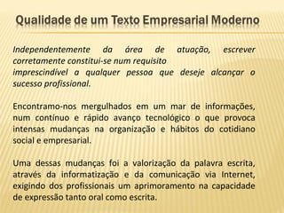 Independentemente da área de atuação, escrever
corretamente constitui-se num requisito
imprescindível a qualquer pessoa que deseje alcançar o
sucesso profissional.
Encontramo-nos mergulhados em um mar de informações,
num contínuo e rápido avanço tecnológico o que provoca
intensas mudanças na organização e hábitos do cotidiano
social e empresarial.
Uma dessas mudanças foi a valorização da palavra escrita,
através da informatização e da comunicação via Internet,
exigindo dos profissionais um aprimoramento na capacidade
de expressão tanto oral como escrita.
 