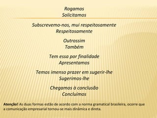 Rogamos
Solicitamos
Subscrevemo-nos, mui respeitosamente
Respeitosamente
Outrossim
Também
Tem essa por finalidade
Apresentamos
Temos imenso prazer em sugerir-lhe
Sugerimos-lhe
Chegamos à conclusão
Concluímos
Atenção! As duas formas estão de acordo com a norma gramatical brasileira, ocorre que
a comunicação empresarial tornou-se mais dinâmica e direta.
 