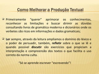  Primeiramente “querer” aprimorar os conhecimentos,
reconhecer as limitações e buscar dirimir as dúvidas
consultando livros de gramática moderna e dicionários onde os
verbetes são ricos em informações e dados gramaticais;
 Ler sempre, através da leitura ampliamos o domínio do léxico e
o poder de persuadir, também, refletir sobre o que se lê e
quando possível discutir são exercícios que propiciam a
interpretação e compreensão dos textos o que facilita o uso
correto da norma culta.
“Só se aprende escrever “escrevendo”!
 