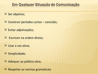  Ser objetivo;
 Construir períodos curtos – concisão;
 Evitar adjetivações;
 Escrever na ordem direta;
 Usar a voz ativa;
 Simplicidade;
 Adequar ao público-alvo;
 Respeitar as normas gramaticais.
 