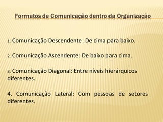 1. Comunicação Descendente: De cima para baixo.
2. Comunicação Ascendente: De baixo para cima.
3. Comunicação Diagonal: Entre níveis hierárquicos
diferentes.
4. Comunicação Lateral: Com pessoas de setores
diferentes.
 
