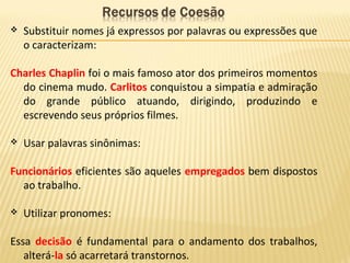  Substituir nomes já expressos por palavras ou expressões que
o caracterizam:
Charles Chaplin foi o mais famoso ator dos primeiros momentos
do cinema mudo. Carlitos conquistou a simpatia e admiração
do grande público atuando, dirigindo, produzindo e
escrevendo seus próprios filmes.
 Usar palavras sinônimas:
Funcionários eficientes são aqueles empregados bem dispostos
ao trabalho.
 Utilizar pronomes:
Essa decisão é fundamental para o andamento dos trabalhos,
alterá-la só acarretará transtornos.
 