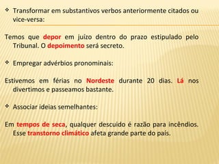  Transformar em substantivos verbos anteriormente citados ou
vice-versa:
Temos que depor em juízo dentro do prazo estipulado pelo
Tribunal. O depoimento será secreto.
 Empregar advérbios pronominais:
Estivemos em férias no Nordeste durante 20 dias. Lá nos
divertimos e passeamos bastante.
 Associar ideias semelhantes:
Em tempos de seca, qualquer descuido é razão para incêndios.
Esse transtorno climático afeta grande parte do país.
 