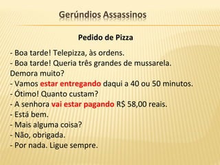 Pedido de Pizza
- Boa tarde! Telepizza, às ordens.
- Boa tarde! Queria três grandes de mussarela.
Demora muito?
- Vamos estar entregando daqui a 40 ou 50 minutos.
- Ótimo! Quanto custam?
- A senhora vai estar pagando R$ 58,00 reais.
- Está bem.
- Mais alguma coisa?
- Não, obrigada.
- Por nada. Ligue sempre.
 