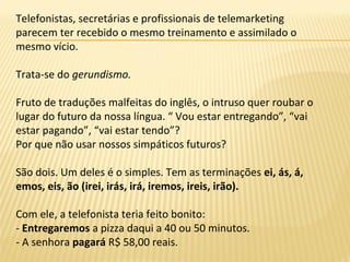 Telefonistas, secretárias e profissionais de telemarketing
parecem ter recebido o mesmo treinamento e assimilado o
mesmo vício.
Trata-se do gerundismo.
Fruto de traduções malfeitas do inglês, o intruso quer roubar o
lugar do futuro da nossa língua. “ Vou estar entregando”, “vai
estar pagando”, “vai estar tendo”?
Por que não usar nossos simpáticos futuros?
São dois. Um deles é o simples. Tem as terminações ei, ás, á,
emos, eis, ão (irei, irás, irá, iremos, ireis, irão).
Com ele, a telefonista teria feito bonito:
- Entregaremos a pizza daqui a 40 ou 50 minutos.
- A senhora pagará R$ 58,00 reais.
 