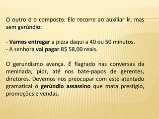 O outro é o composto. Ele recorre ao auxiliar ir, mas
sem gerúndio:
- Vamos entregar a pizza daqui a 40 ou 50 minutos.
- A senhora vai pagar R$ 58,00 reais.
O gerundismo avança. É flagrado nas conversas da
meninada, pior, até nos bate-papos de gerentes,
diretores. Devemos nos preocupar com este atentado
gramatical o gerúndio assassino que mata prestígio,
promoções e vendas.
 