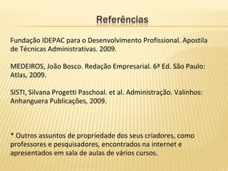 Fundação IDEPAC para o Desenvolvimento Profissional. Apostila
de Técnicas Administrativas. 2009.
MEDEIROS, João Bosco. Redação Empresarial. 6ª Ed. São Paulo:
Atlas, 2009.
SISTI, Silvana Progetti Paschoal. et al. Administração. Valinhos:
Anhanguera Publicações, 2009.
* Outros assuntos de propriedade dos seus criadores, como
professores e pesquisadores, encontrados na internet e
apresentados em sala de aulas de vários cursos.
 