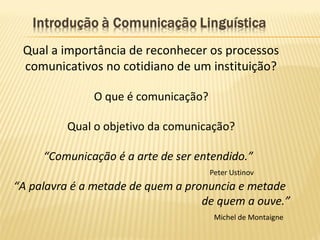 Qual a importância de reconhecer os processos
comunicativos no cotidiano de um instituição?
O que é comunicação?
Qual o objetivo da comunicação?
“Comunicação é a arte de ser entendido.”
Peter Ustinov
“A palavra é a metade de quem a pronuncia e metade
de quem a ouve.”
Michel de Montaigne
 