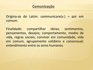 Origina-se do Latim: communicare(v.) = por em
comum.
Finalidade: compartilhar ideias, sentimentos,
pensamentos, desejos; comportamento, modos de
vida, regras sociais; conviver em comunidade, vida
em comum, agrupamento solidário e consensual;
entendimento entre os seres humanos.
 