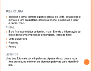 ABERTURA
 Introduz o tema, ilumina o ponto central do texto, estabelece o
clima e o tom da matéria, prende atenção, e estimula o leitor
a querer mais.
FINAL
 É do final que o leitor se lembra mais. É onde a informação se
fixa e deixa uma impressão prolongada. Tipos de final:
 Volta a abertura
 Resumo
 Futuro
LEGENDA
Uma boa foto vale por mil palavras. Apesar disso, quase toda
foto precisa, no mínimo, de algumas palavras para identificá-
las.
 