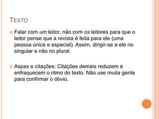 TEXTO
 Falar com um leitor, não com os leitores para que o
leitor pense que a revista é feita para ele (uma
pessoa única e especial). Assim, dirigir-se a ele no
singular e não no plural.
 Aspas e citações: Citações demais reduzem e
enfraquecem o ritmo do texto. Não use muita gente
para confirmar o óbvio.
 