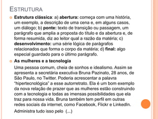 ESTRUTURA
 Estrutura clássica: a) abertura: começa com uma história,
um exemplo, a descrição de uma cena e, em alguns casos,
um diálogo; b) ponte: texto de transição ou passagem, um
parágrafo que amplia a proposta do título e da abertura e, de
forma resumida, diz ao leitor qual a razão da matéria; c)
desenvolvimento: uma série lógica de parágrafos
relacionados que forma o corpo da matéria; d) final: algo
especial guardado para o último parágrafo.
 As mulheres e a tecnologia
Uma pessoa comum, cheia de sonhos e idealismo. Assim se
apresenta a secretária executiva Bruna Pazinato, 28 anos, de
São Paulo, no Twitter. Poderia acrescentar a palavra
“hipertecnológica” a esse autorretrato. Ela é um bom exemplo
da nova relação de prazer que as mulheres estão construindo
com a tecnologia e todas as imensas possibilidades que ela
traz para nossa vida. Bruna também tem perfil em outras
redes sociais da internet, como Facebook, Flickr e LinkedIn.
Administra tudo isso pelo (...)
 