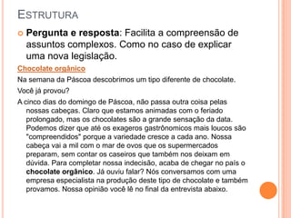 ESTRUTURA
 Pergunta e resposta: Facilita a compreensão de
assuntos complexos. Como no caso de explicar
uma nova legislação.
Chocolate orgânico
Na semana da Páscoa descobrimos um tipo diferente de chocolate.
Você já provou?
A cinco dias do domingo de Páscoa, não passa outra coisa pelas
nossas cabeças. Claro que estamos animadas com o feriado
prolongado, mas os chocolates são a grande sensação da data.
Podemos dizer que até os exageros gastrônomicos mais loucos são
"compreendidos" porque a variedade cresce a cada ano. Nossa
cabeça vai a mil com o mar de ovos que os supermercados
preparam, sem contar os caseiros que também nos deixam em
dúvida. Para completar nossa indecisão, acaba de chegar no país o
chocolate orgânico. Já ouviu falar? Nós conversamos com uma
empresa especialista na produção deste tipo de chocolate e também
provamos. Nossa opinião você lê no final da entrevista abaixo.
 