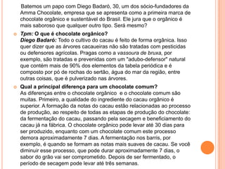 Batemos um papo com Diego Badaró, 30, um dos sócio-fundadores da
Amma Chocolate, empresa que se apresenta como a primeira marca de
chocolate orgânico e sustentável do Brasil. Ele jura que o orgânico é
mais saboroso que qualquer outro tipo. Será mesmo?
 Tpm: O que é chocolate orgânico?
Diego Badaró: Todo o cultivo do cacau é feito de forma orgânica. Isso
quer dizer que as árvores cacaueiras não são tratadas com pesticidas
ou defensores agrícolas. Pragas como a vassoura de bruxa, por
exemplo, são tratadas e prevenidas com um "adubo-defensor" natural
que contém mais de 90% dos elementos da tabela periódica e é
composto por pó de rochas do sertão, água do mar da região, entre
outras coisas, que é pulverizado nas árvores.
 Qual a principal diferença para um chocolate comum?
As diferenças entre o chocolate orgânico e o chocolate comum são
muitas. Primeiro, a qualidade do ingrediente do cacau orgânico é
superior. A formação da notas do cacau estão relacionadas ao processo
de produção, ao respeito de todas as etapas de produção do chocolate:
da fermentação do cacau, passando pela secagem e beneficiamento do
cacau já na fábrica. O chocolate orgânico pode levar até 30 dias para
ser produzido, enquanto com um chocolate comum este processo
demora aproximadamente 7 dias. A fermentação nos barris, por
exemplo, é quando se formam as notas mais suaves de cacau. Se você
diminuir esse processo, que pode durar aproximadamente 7 dias, o
sabor do grão vai ser comprometido. Depois de ser fermentado, o
período de secagem pode levar até três semanas.
 