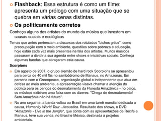 Flashback: Essa estrutura é como um filme:
apresenta um prólogo com uma situação que se
quebra em várias cenas distintas.
 Os politicamente corretos
Conheça alguns dos artistas do mundo da música que investem em
causas sociais e ecológicas
Temas que antes pertenciam a discursos dos rotulados "bichos grilos", como
preocupação com o meio ambiente, questões sobre pobreza e educação,
hoje estão cada vez mais presentes na fala dos artistas. Muitos músicos
passaram a dividir a sua agenda entre shows e iniciativas sociais. Conheça
algumas bandas que abraçaram esta causa.
Scorpions
 Em agosto de 2007, o grupo alemão de hard rock Scorpions se apresentou
para cerca de 40 mil fãs no sambódromo de Manaus, no Amazonas. Em
parceria com o Greenpeace, organização global e independente que atua em
defesa ao meio ambiente, a apresentação visava chamar a atenção do
público para os perigos do desmatamento da Floresta Amazônica - no palco,
os músicos exibiram uma faixa com os dizeres: "Chega de desmatamento!
Sem Amazônia não há futuro".
 No ano seguinte, a banda voltou ao Brasil em uma turnê mundial dedicada a
causa, Humanity World Tour - Acoustica. Resultado dos shows, o DVD
"Amazônia - Live in the Jungle", que conta com as apresentações de Recife e
Manaus, teve sua venda, no Brasil e México, destinada a projetos
 