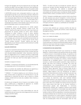 As figuras de linguagem são recursos expressivos de uma língua. São 
maneiras de redigir e falar que fogem do discurso literal denotativo, 
visando informar de maneira conotativa e criativa. Elas ajudam a evitar 
os "clichês", isto é, frases feitas de uso corrente e pouco imaginativas. 
A METÁFORA consiste numa comparação implícita, ou seja, uma 
comparação na qual não se usa o termo como. Exemplo: o Mauricio é 
forte como um leão. Nesta frase não há metáfora, trata-se de uma 
mera comparação. Agora: Mauricio é um leão. Repare que na segunda 
proposição (frase) não aparece o termo como. O leitor deduz que a 
força do Mauricio é leonina. Como já dissemos, nesse caso, a 
comparação está implícita. Outro exemplo: Joana é burra como uma 
porta (comparação); Joana é uma porta (metáfora). 
A CATACRESE consiste no deslocamento do sentido original, 
denotativo, do termo. Exemplo: "enterrei o prego no pé". Ora, 
"enterrar" significa enfiar algo na terra e não no pé, o que implica um 
afastamento do primeiro sentido do termo. Outro exemplo: 
"embarquei no avião". Embarcar é entrar no barco, portanto 
"embarcar no avião" é uma catacrese. Mais um exemplo: "pé da 
mesa". Você bem sabe que mesa não tem "pé"; o uso de "pé da mesa" 
é uma analogia, pois a estrutura de sustentação da mesa lembra um 
pé. Ainda mais: "bico do bule", o mesmo caso de "pé da mesa"; 
"comprei azulejos amarelos". "Azulejo" significa uma peça de 
decoração de cor azul. Portanto, azulejos amarelos deslocam o sentido 
original da palavra "azulejo". 
ALGUNS EXERCÍCIOS 
Um dos mais importantes elementos estruturais de uma dissertação é 
a coerência, isto é, a ligação lógica entre as frases. Isto quer dizer que 
você não pode elaborar proposições "soltas", desconexas. Cada frase 
deve ser redigida dentro de um contexto harmônico e logicamente 
organizado. Os exercícios que se seguem visam aprimorar a maneira 
de escrever de modo que cada frase esteja ligada à anterior e à 
posterior. 
Complete os espaços em branco: 
* PERÍODO I: "O colapso da União Soviética, no início da década de 90, 
foi interpretado como o fim do socialismo. Entretanto, .......... 
Assim, ao contrário das opiniões dos defensores do capitalismo, a 
História ainda não acabou e futuro ainda é uma incógnita". 
* PERÍODO II: "A medicina alopática cura com eficiência, mas, por 
vezes, provoca danos ao organismo. Um exemplo disso é o uso de 
radioterapia no tratamento do câncer, que, ao destruir as células 
malignas, também elimina muitas das saudáveis. Desta maneira, a 
homeopatia .......... 
A medicina, por conseguinte, vive um impasse: a cura rápida e, muitas 
vezes, maléfica para a integridade do organismo; ou, soluções 
farmacêuticas mais lentas e, talvez, mais naturais". 
* ATENÇÃO: 
A alopatia é o método de se tratar enfermidades por meio do 
conhecimento de suas causas e do uso de drogas químicas ou técnicas 
cirúrgicas de efeito rápido. 
TEMA DE REDAÇÃO 
TEXTO I: "A ciência não deve ser limitada por conceitos éticos. O 
cientista tem de gozar de plena liberdade para levar a cabo suas 
pesquisas e experimentos, não cabendo à sociedade julgar 
moralmente o seu trabalho. A ciência é eticamente neutra, cabendo à 
comunidade usar de maneira justa o resultado da reflexão científica. 
O teórico dividiu o átomo; os estados criaram as armas nucleares". 
TEXTO II: "Compete à sociedade vigiar o cientista. Está é a única forma 
de coibir pesquisas que possam transgredir as normas éticas que 
preservam a coesão social das comunidades. Progresso não significa o 
avanço científico em detrimento da Ética; o verdadeiro avanço da 
civilização consiste em respeitar as coordenadas da moralidade". 
ENTENDA O TEMA 
O primeiro texto defende que a pesquisa científica não deve ser 
policiada pela ética; o segundo, pelo contrário, coloca a Moral acima 
do progresso científico. 
Redija sobre: "A moral e a ciência são contraditórias?". 
Aula 3: Um modelo de redação 
Na aula anterior foi proposto o seguinte tema: " a moral e a ciência são 
contraditórias?" Discutiremos a questão para exemplificar uma 
maneira pela qual um eventual vestibulando pudesse abordar o tema. 
Voltamos a insistir que o texto que se segue é uma das quase infinitas 
formas de redigir sobre a pergunta proposta. 
O REDESPERTAR DOS MONSTROS 
Ao longo do pensamento Iluminista*, que caracterizou os Tempos 
Modernos, o homem ocidental tinha absoluta certeza de que a Razão 
e a Ciência livrariam a humanidade das doenças, da ignorância e da 
opressão. Acreditava-se num progresso linear: o mundo de então era 
mais humano e generoso do que a Idade Média, e o futuro realizaria o 
paraíso sobre a Terra. Encantado com a Ciência, o homem moderno 
acreditava que as realidades natural e social eram plenamente 
racionais e a razão humana poderia apreender a lógica inerente ao 
Mundo. Não havia mais mistérios, só questões que ainda não 
compreendíamos, mas compreenderíamos um dia. O conceito 
antropológico* então reinante pode ser resumido pela máxima de 
Descartes: "penso, logo existo". Aqui se firmava a noção de que a 
essência do ser humano é a racionalidade, a grande barreira contra a 
barbárie. Trágico engano! O séc. XX, marcado por um rápido e 
extraordinário desenvolvimento científico, também foi palco dos mais 
infames crimes contra a humanidade até hoje conhecidos. O 
desenvolvimento de armas de destruição maciça, as grandes guerras 
e os campos de extermínio, onde eram realizadas bárbaras 
"experiências científicas" com inocentes "cobaias" humanas, ocupam, 
infelizmente, um espaço destacado na história do nosso tempo. Mais 
grave ainda, todas essas violações dos direitos humanos ocorreram 
numa escala jamais vista pelo uso de técnicas científicas e 
administrativas geradas pela Modernidade. O Iluminismo, 
ingenuamente, acreditou que o progresso científico tivesse apenas 
uma dimensão: a de beneficiar a humanidade; hoje sabemos que ele 
é uma "faca de dois gumes", pois permite construir coisas belas e 
também as destruir de forma apocalíptica. A atual descrença quantos 
aos valores da Razão, hoje um conceito em crise, vem provocando um 
perigoso irracionalismo no mundo ocidental: individualismo radical, 
perda de valores, crenças e rituais esotéricos e o gosto pela violência, 
tudo isto ampliado pelos meios de comunicação. Cada vez mais, 
 
