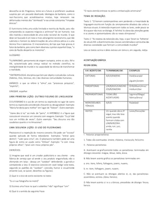 desconfia-se do Progresso, teme-se o futuro e proliferam saudosos 
suspiros por um passado idealizado. Ideologias da barbárie, como o 
nazi-fascismo, que acreditávamos mortas, hoje renascem nas 
deformadas mentes dos "skinheads" e nas ainda constantes "limpezas 
étnicas". 
O Iluminismo tinha uma visão limitada e restrita da Razão, pois não 
compreendia os aspectos mágicos e anímicos* do ser humano. Isso 
não invalida a necessidade de uma visão racional do mundo. O que 
deve ser buscado é um novo e mais abrangente racionalismo, que não 
submeta o homem às determinações de uma ciência aética e a uma 
técnica fria e opressiva. O irracionalismo, do tipo que hoje grassa, é 
fator da barbárie, pois como bem observou o pintor espanhol Goya, "o 
sono da Razão desperta os monstros". 
GLOSSÁRIO 
*ILUMINISMO: pensamento de origem europeia, entre os sécs. XVI e 
XIX, caracterizado pela crença radical no método científico, na 
inteligibilidade do mundo e na capacidade da técnica de transformar 
a realidade; 
*ANTROPOLOGIA: disciplina que tem por objeto o estudo das culturas 
(hábitos, ritos, técnicas, etc.) das diversas comunidades humanas; 
ANÍMICO: o que se refere à "alma", aos "processos psíquicos", 
"espírito"; 
GRASSAR: espalhar. 
UMA PRIMEIRA LIÇÃO: OUTRAS F IGURAS DE LINGUAGEM 
O EUFEMISMO é o uso de um termo ou expressão no lugar de outro 
termo ou expressão considerado chocante ou desagradável. Exemplo: 
"Maria foi desta para melhor" em lugar de "falecer". Outro exemplo: 
"Joana deu à luz" ao invés de "pariu". A HIPÉRBOLE é a figura que 
consiste em enunciar um conceito com exagero. Exemplo: "Eu já falei 
isso um milhão de vezes". Outro exemplo: "Seu discurso era tão 
caudaloso quanto o rio Amazonas". 
UMA SEGUNDA LIÇÃO: O USO DO PLEONASMO 
Pleonasmo é a repetição do mesmo conceito. Ele pode ser "vicioso" 
quando aplicado de forma redundante. Exemplos: "entrar para 
dentro"; "subir para cima", etc. O pleonasmo também pode ser uma 
figura de estilo se usado como "ênfase". Exemplo: "vi com meus 
próprios olhos"; "pisei com meus próprios pés". 
EXERCÍCIOS: 
1) Imagine que você é um criador publicitário e seu cliente - uma 
fábrica de cerveja que só vende o seu produto engarrafado, não o 
ofertando em latas - deseja um "outdoor" defendendo a garrafa e 
combatendo a lata. O exercício consiste em você redigir este texto, 
seguindo os padrões do "outdoor": concisão, humor e visualmente 
atraente (use, se quiser, desenhos ou figuras). 
2) Qual é o vício de estilo existente no texto: 
"Eu vi sua fotografia no metrô" 
3) Escreva uma frase na qual o advérbio "não" signifique "sim" 
4) Qual é o sentido da seguinte frase: 
"O navio alemão entrava no porto a embarcação americana" 
TEMA DE REDAÇÃO: 
Texto 1: "O homem contemporâneo vem perdendo a linearidade da 
linguagem escrita em função da omnipresente ditadura das artes e 
técnicas visuais. A televisão impera em todos os lares, onde pouco se 
lê e quase não mais se dialoga. A 'telinha' é a dona das atenções gerais 
e os atores e apresentadores são os novos olimpianos". 
Texto 2: "As novelas da televisão são, hoje, o que foram os 'folhetins' 
do século XIX: o divertimento das classes semiletradas e semicultas das 
diversas sociedades que formam a comunidade mundial" 
Leia os textos acima e deles extraia um tema e, em seguida, redija. 
ACENTUAÇÃO GRÁFICA 
REGRA GERAL 
VAI ACENTO EM: TERMINADAS EM: EXEMPLOS 
OXÍTONAS A/E/O/EM/ENS Você/acarajé/ 
alguém/vintém 
PAROXÍTONAS L/N/R/X/I/U/UM/UNS 
/OS/Ã/OM/ONS 
Órfã/álbum/vírus/ 
médium/táxi 
PROPAROXÍTONAS TODAS SÃO 
ACENTUADAS 
Lágrima/fôlego/ 
fábrica/ânsia/ 
MONOSSÍLABOS 
TÔNICOS 
A/E/O Pá/pé/pó/ 
HIATOS I/U quando são a 2ª 
vogal; mas não leva 
acento quando 
formam sílaba com 
L/M/N/R/Z/NH: 
ainda, ruir, juiz, 
rainha 
Juízes/faísca/daí 
I - Palavras proparoxítonas 
1. Todas são acentuadas: árvore, chávena, maiúsculo, feiíssimo. 
II - Palavras paroxítonas 
A. Acentuam-se graficamente todas as paroxítonas terminadas em 
ditongo crescente: mágoa, tênue, rádio, ânsia. 
B. Não levam acento gráfico as paroxítonas terminadas em: 
a. ens: itens, hifens, folhagens, jovens, nuvens; 
b. m: item, folhagem, jovem, nuvem; 
C. Não se acentuam os ditongos abertos ei, oi, das paroxítonas: 
assembleia, estreia, jiboia, heroico; 
D. Não levam acento o i e o u tônicos, precedidos de ditongo: feiura, 
baiuca. 
