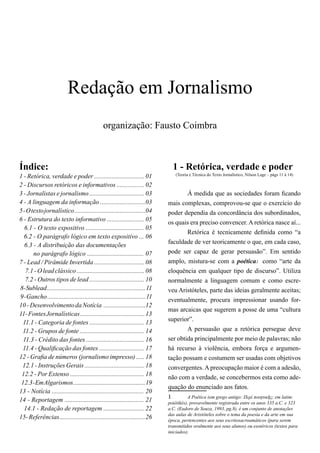 Redação em Jornalismo
organização: Fausto Coimbra
Índice:
1 - Retórica, verdade e poder ............................... 01
2 - Discursos retóricos e informativos ................. 02
3 - Jornalistas e jornalismo .................................. 03
4 - A linguagem da informação ............................03
5-Otextojornalístico............................................04
6 - Estrutura do texto informativo ....................... 05
6.1 - O texto expositivo .................................... 05
6.2 - O parágrafo lógico em texto expositivo ... 06
6.3 - A distribuição das documentações
no parágrafo lógico ................................... 07
7 - Lead / Pirâmide Invertida ............................... 08
7.1-O leadclássico..........................................08
7.2 - Outros tipos de lead .................................. 10
8-Sublead..............................................................11
9-Gancho.............................................................11
10-DesenvolvimentodaNotícia ..........................12
11-FontesJornalísticas........................................13
11.1 - Categoria de fontes .................................. 13
11.2 - Grupos de fonte ........................................ 14
11.3 - Crédito das fontes .................................... 16
11.4 - Qualificação das fontes ............................ 17
12 - Grafia de números (jornalismo impresso) ..... 18
12.1 - Instruções Gerais ..................................... 18
12.2 - Por Extenso .............................................. 18
12.3-EmAlgarismos..............................................19
13 - Notícia ......................................................... 20
14 - Reportagem ................................................. 21
14.1 - Redação de reportagem ......................... 22
15-Referências.....................................................26
1 - Retórica, verdade e poder
(Teoria e Técnica do Texto Jornalístico, Nilson Lage – págs 11 à 14)
	À medida que as sociedades foram ficando
mais complexas, comprovou-se que o exercício do
poder dependia da concordância dos subordinados,
os quais era preciso convencer. A retórica nasce aí...
	 Retórica é tecnicamente definida como “a
faculdade de ver teoricamente o que, em cada caso,
pode ser capaz de gerar persuasão”. Em sentido
amplo, mistura-se com a poética1 como “arte da
eloquência em qualquer tipo de discurso”. Utiliza
normalmente a linguagem comum e como escre-
veu Aristóteles, parte das ideias geralmente aceitas;
eventualmente, procura impressionar usando for-
mas arcaicas que sugerem a posse de uma “cultura
superior”.
	 A persuasão que a retórica persegue deve
ser obtida principalmente por meio de palavras; não
há recurso à violência, embora força e argumen-
tação possam e costumem ser usadas com objetivos
convergentes. A preocupação maior é com a adesão,
não com a verdade, se concebermos esta como ade-
quação do enunciado aos fatos.
1	 A Poética (em grego antigo: Περὶ ποιητικῆς; em latim:
poiétikés), provavelmente registrada entre os anos 335 a.C. e 323
a.C. (Eudoro de Souza, 1993, pg.8), é um conjunto de anotações
das aulas de Aristóteles sobre o tema da poesia e da arte em sua
época, pertencentes aos seus escritosacroamáticos (para serem
transmitidos oralmente aos seus alunos) ou esotéricos (textos para
iniciados).
 