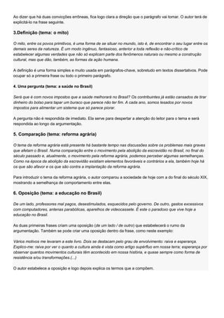 Ao dizer que há duas convicções errôneas, fica logo clara a direção que o parágrafo vai tomar. O autor terá de
explicitá-lo na frase seguinte.

3.Definição (tema: o mito)

O mito, entre os povos primitivos, é uma forma de se situar no mundo, isto é, de encontrar o seu lugar entre os
demais seres da natureza. É um modo ingênuo, fantasioso, anterior a toda reflexão e não-crítico de
estabelecer algumas verdades que não só explicam parte dos fenômenos naturais ou mesmo a construção
cultural, mas que dão, também, as formas da ação humana.

A definição é uma forma simples e muito usada em parágrafos-chave, sobretudo em textos dissertativos. Pode
ocupar só a primeira frase ou todo o primeiro parágrafo.

4. Uma pergunta (tema: a saúde no Brasil)

Será que é com novos impostos que a saúde melhorará no Brasil? Os contribuintes já estão cansados de tirar
dinheiro do bolso para tapar um buraco que parece não ter fim. A cada ano, somos lesados por novos
impostos para alimentar um sistema que só parece piorar.

A pergunta não é respondida de imediato. Ela serve para despertar a atenção do leitor para o tema e será
respondida ao longo da argumentação.

5. Comparação (tema: reforma agrária)

O tema da reforma agrária está presente há bastante tempo nas discussões sobre os problemas mais graves
que afetam o Brasil. Numa comparação entre o movimento pela abolição da escravidão no Brasil, no final do
século passado e, atualmente, o movimento pela reforma agrária, podemos perceber algumas semelhanças.
Como na época da abolição da escravidão existiam elementos favoráveis e contrários a ela, também hoje há
os que são afavor e os que são contra a implantação da reforma agrária.

Para introduzir o tema da reforma agrária, o autor comparou a sociedade de hoje com a do final do século XIX,
mostrando a semelhança de comportamento entre elas.

6. Oposição (tema: a educação no Brasil)

De um lado, professores mal pagos, desestimulados, esquecidos pelo governo. De outro, gastos excessivos
com computadores, antenas parabólicas, aparelhos de videocassete. É este o paradoxo que vive hoje a
educação no Brasil.

As duas primeiras frases criam uma oposição (de um lado / de outro) que estabelecerá o rumo da
argumentação. Também se pode criar uma oposição dentro da frase, como neste exemplo:

Vários motivos me levaram a este livro. Dois se destacam pelo grau de envolvimento: raiva e esperança.
Explico-me: raiva por ver o quanto a cultura ainda é vista como artigo supérfluo em nossa terra; esperança por
observar quantos movimentos culturais têm acontecido em nossa história, e quase sempre como forma de
resistência e/ou transformações.(...)

O autor estabelece a oposição e logo depois explica os termos que a compõem.
 