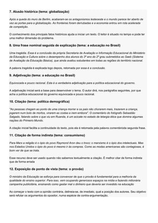 7. Alusão histórica (tema: globalização)

Após a queda do muro de Berlim, acabaram-se os antagonismos lesteoeste e o mundo parece ter aberto de
vez as portas para a globalização. As fronteiras foram derrubadas e a economia entrou em rota acelerada
de competição.

O conhecimento dos principais fatos históricos ajuda a iniciar um texto. O leitor é situado no tempo e pode ter
uma melhor dimensão do problema.

8. Uma frase nominal seguida de explicação (tema: a educação no Brasil)

Uma tragédia. Essa é a conclusão da própria Secretaria de Avaliação e Informação Educacional do Ministério
da Educação e Cultura sobre o desempenho dos alunos do 3º ano do 2º grau submetidos ao Saeb (Sistema
de Avaliação da Educação Básica), que ainda avaliou estudantes em todas as regiões do território nacional.

A palavra tragédia é explicada logo depois, retomada por essa é a conclusão.

9. Adjetivação (tema: a educação no Brasil)

Equivocada e pouco racional. Esta é a verdadeira adjetivação para a política educacional do governo.

A adjetivação inicial será a base para desenvolver o tema. O autor dirá, nos parágrafos seguintes, por que
acha a política educacional do governo equivocada e pouco racional.

10. Citação (tema: política demográfica)

"As pessoas chegam ao ponto de uma criança morrer e os pais não chorarem mais, trazerem a criança,
jogarem num bolo de mortos, virarem as costas e irem embora". O comentário do fotógrafo Sebastião
Salgado, falando sobre o que viu em Ruanda, é um acicate no estado de letargia ética que domina algumas
nações do Primeiro Mundo.

A citação inicial facilita a continuidade do texto, pois ela é retomada pela palavra comentárioda segunda frase.

11. Citação de forma indireta (tema: consumismo)

Para Marx a religião é o ópio do povo Raymond Aron deu o troco: o marxismo é o ópio dos intelectuais. Mas
nos Estados Unidos o ópio do povo é mesmo ir às compras. Como as modas americanas são contagiosas, é
bom ver de que se trata.

Esse recurso deve ser usado quando não sabemos textualmente a citação. É melhor citar de forma indireta
que de forma errada

12. Exposição de ponto de vista (tema: o provão)

O ministro da Educação se esforça para convencer de que o provão é fundamental para a melhoria da
qualidade do ensino superior. Para isso, vem ocupando generosos espaços na mídia e fazendo milionária
campanha publicitária, ensinando como gastar mal o dinheiro que deveria ser investido na educação

Ao começar o texto com a opinião contrária, delineia-se, de imediato, qual a posição dos autores. Seu objetivo
será refutar os argumentos do opositor, numa espécie de contra-argumentação.
 
