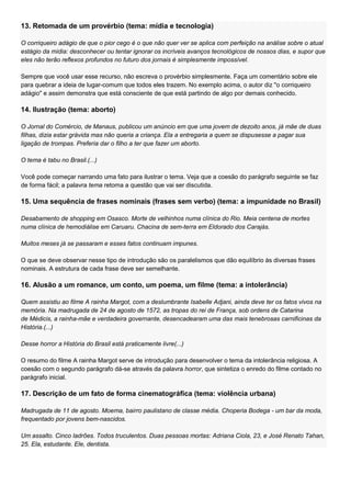 13. Retomada de um provérbio (tema: mídia e tecnologia)

O corriqueiro adágio de que o pior cego é o que não quer ver se aplica com perfeição na análise sobre o atual
estágio da mídia: desconhecer ou tentar ignorar os incríveis avanços tecnológicos de nossos dias, e supor que
eles não terão reflexos profundos no futuro dos jornais é simplesmente impossível.

Sempre que você usar esse recurso, não escreva o provérbio simplesmente. Faça um comentário sobre ele
para quebrar a ideia de lugar-comum que todos eles trazem. No exemplo acima, o autor diz "o corriqueiro
adágio" e assim demonstra que está consciente de que está partindo de algo por demais conhecido.

14. Ilustração (tema: aborto)

O Jornal do Comércio, de Manaus, publicou um anúncio em que uma jovem de dezoito anos, já mãe de duas
filhas, dizia estar grávida mas não queria a criança. Ela a entregaria a quem se dispusesse a pagar sua
ligação de trompas. Preferia dar o filho a ter que fazer um aborto.

O tema é tabu no Brasil.(...)

Você pode começar narrando uma fato para ilustrar o tema. Veja que a coesão do parágrafo seguinte se faz
de forma fácil; a palavra tema retoma a questão que vai ser discutida.

15. Uma sequência de frases nominais (frases sem verbo) (tema: a impunidade no Brasil)

Desabamento de shopping em Osasco. Morte de velhinhos numa clínica do Rio. Meia centena de mortes
numa clínica de hemodiálise em Caruaru. Chacina de sem-terra em Eldorado dos Carajás.

Muitos meses já se passaram e esses fatos continuam impunes.

O que se deve observar nesse tipo de introdução são os paralelismos que dão equilíbrio às diversas frases
nominais. A estrutura de cada frase deve ser semelhante.

16. Alusão a um romance, um conto, um poema, um filme (tema: a intolerância)

Quem assistiu ao filme A rainha Margot, com a deslumbrante Isabelle Adjani, ainda deve ter os fatos vivos na
memória. Na madrugada de 24 de agosto de 1572, as tropas do rei de França, sob ordens de Catarina
de Médicis, a rainha-mãe e verdadeira governante, desencadearam uma das mais tenebrosas carnificinas da
História.(...)

Desse horror a História do Brasil está praticamente livre(...)

O resumo do filme A rainha Margot serve de introdução para desenvolver o tema da intolerância religiosa. A
coesão com o segundo parágrafo dá-se através da palavra horror, que sintetiza o enredo do filme contado no
parágrafo inicial.

17. Descrição de um fato de forma cinematográfica (tema: violência urbana)

Madrugada de 11 de agosto. Moema, bairro paulistano de classe média. Choperia Bodega - um bar da moda,
frequentado por jovens bem-nascidos.

Um assalto. Cinco ladrões. Todos truculentos. Duas pessoas mortas: Adriana Ciola, 23, e José Renato Tahan,
25. Ela, estudante. Ele, dentista.
 