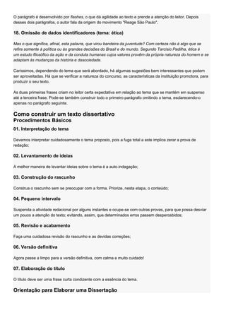 O parágrafo é desenvolvido por flashes, o que dá agilidade ao texto e prende a atenção do leitor. Depois
desses dois parágrafos, o autor fala da origem do movimento "Reage São Paulo".

18. Omissão de dados identificadores (tema: ética)

Mas o que significa, afinal, esta palavra, que virou bandeira da juventude? Com certeza não é algo que se
refira somente à política ou às grandes decisões do Brasil e do mundo. Segundo Tarcísio Padilha, ética é
um estudo filosófico da ação e da conduta humanas cujos valores provêm da própria natureza do homem e se
adaptam às mudanças da história e dasociedade.

Caríssimos, dependendo do tema que será abordado, há algumas sugestões bem interessantes que podem
ser aproveitadas. Há que se verificar a natureza do concurso, as características da instituição promotora, para
produzir o seu texto.

As duas primeiras frases criam no leitor certa expectativa em relação ao tema que se mantém em suspenso
até a terceira frase. Pode-se também construir todo o primeiro parágrafo omitindo o tema, esclarecendo-o
apenas no parágrafo seguinte.

Como construir um texto dissertativo
Procedimentos Básicos
01. Interpretação do tema

Devemos interpretar cuidadosamente o tema proposto, pois a fuga total a este implica zerar a prova de
redação;

02. Levantamento de ideias

A melhor maneira de levantar ideias sobre o tema é a auto-indagação;

03. Construção do rascunho

Construa o rascunho sem se preocupar com a forma. Priorize, nesta etapa, o conteúdo;

04. Pequeno intervalo

Suspenda a atividade redacional por alguns instantes e ocupe-se com outras provas, para que possa desviar
um pouco a atenção do texto; evitando, assim, que determinados erros passem despercebidos;

05. Revisão e acabamento

Faça uma cuidadosa revisão do rascunho e as devidas correções;

06. Versão definitiva

Agora passe a limpo para a versão definitiva, com calma e muito cuidado!

07. Elaboração do título

O título deve ser urna frase curta condizente com a essência do tema.

Orientação para Elaborar uma Dissertação
 