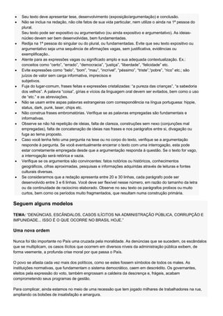 Seu texto deve apresentar tese, desenvolvimento (exposição/argumentação) e conclusão.
    Não se inclua na redação, não cite fatos de sua vida particular, nem utilize o ainda na 1ª pessoa do
    plural.
    Seu texto pode ser expositivo ou argumentativo (ou ainda expositivo e argumentativo). As ideias-
    núcleo devem ser bem desenvolvidas, bem fundamentadas.
    Redija na 1ª pessoa do singular ou do plural, ou fundamentadas. Evite que seu texto expositivo ou
    argumentativo seja urna sequência de afirmações vagas, sem justificativa, evidências ou
    exemplificação..
    Atente para as expressões vagas ou significado amplo e sua adequada contextualização. Ex.:
    conceitos como ―certo‖, ―errado‖, ―democracia‖, ―justiça‖, ―liberdade‖, ―felicidade‖ etc.
    Evite expressões como ―belo‖, ―bom‖, ―mau‖, ―incrível‖, ―péssimo‖, ―triste‖,―pobre‖, ―rico‖ etc.; são
    juízos de valor sem carga informativa, imprecisos e
    subjetivos.
    Fuja do lugar-comum, frases feitas e expressões cristalizadas: ―a pureza das crianças‖, ―a sabedoria
    dos velhos‖. A palavra ―coisa‖, gírias e vícios da linguagem oral devem ser evitados, bem como o uso
    de ―etc.‖ e as abreviações.
    Não se usam entre aspas palavras estrangeiras com correspondência na língua portuguesa: hippie,
    status, dark, punk, laser, chips etc.
    Não construa frases embromatórias. Verifique se as palavras empregadas são fundamentais e
    informativas.
    Observe se não há repetição de ideias, falta de clareza, construções sem nexo (conjunções mal
    empregadas), falta de concatenação de ideias nas frases e nos parágrafos entre si, divagação ou
    fuga ao tema proposto.
    Caso você tenha feito uma pergunta na tese ou no corpo do texto, verifique se a argumentação
    responde à pergunta. Se você eventualmente encerrar o texto com uma interrogação, esta pode
    estar corretamente empregada desde que a argumentação responda à questão. Se o texto for vago,
    a interrogação será retórica e vazia.
    Verifique se os argumentos são convincentes: fatos notórios ou históricos, conhecimentos
    geográficos, cifras aproximadas, pesquisas e informações adquiridas através de leituras e fontes
    culturais diversas.
    Se considerarmos que a redação apresenta entre 20 e 30 linhas, cada parágrafo pode ser
    desenvolvido entre 3 e 6 linhas. Você deve ser flexível nesse número, em razão do tamanho da letra
    ou da continuidade de raciocínio elaborado. Observe no seu texto os parágrafos prolixos ou muito
    curtos, bem corno os períodos muito fragmentados, que resultam numa construção primária.

Seguem alguns modelos

TEMA: ―DENÚNCIAS, ESCÂNDALOS, CASOS ILÍCITOS NA ADMINISTRAÇÃO PÚBLICA, CORRUPÇÃO E
IMPUNIDADE... ISSO É O QUE OCORRE NO BRASIL HOJE.‖

Uma nova ordem

Nunca foi tão importante no País uma cruzada pela moralidade. As denúncias que se sucedem, os escândalos
que se multiplicam, os casos ilícitos que ocorrem em diversos níveis da administração pública exibem, de
forma veemente, a profunda crise moral por que passa o País.

O povo se afasta cada vez mais dos políticos, como se estes fossem símbolos de todos os males. As
instituições normativas, que fundamentam o sistema democrático, caem em descrédito. Os governantes,
eleitos pela expressão do voto, também engrossam a caldeira da descrença e, frágeis, acabam
comprometendo seus programas de gestão.

Para complicar, ainda estamos no meio de uma recessão que tem jogado milhares de trabalhadores na rua,
ampliando os bolsões de insatisfação e amargura.
 
