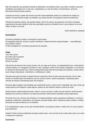 Não é de estranhar que parcelas imensas do eleitorado, em protesto contra o que vêem e sentem, procurem
manifestar sua posição com o voto nulo, a abstenção ou o voto em branco. Convenhamos, nenhuma
democracia floresce dessa maneira.

A atitude de inércia e apatia dos homens que têm responsabilidade pública os condenará ao castigo da
história. É possível fazer-se algo, de imediato, que possa acender uma pequena chama de esperança.

O Brasil dos grandes valores, das grandes ideias, da fé e da crença, da esperança e do futuro necessita,
urgentemente da ação solidária, tanto das autoridades quanto do cidadão comum, para instaurar uma nova
ordem na ética e na moral.

                                                                                Carlos Apolinário, adaptado

Comentário:

O primeiro parágrafo constitui a introdução do texto (tese).
Os parágrafos segundo, terceiro e quarto constituem o desenvolvimento (argumentação — exemplificação
com análise e crítica).
O último parágrafo é a conclusão (perspectiva de solução).



TEMA:
Tudo vale a pena
Se a alma não é pequena
(Fernando Pessoa)
Sonhar é preciso

―Nós somos do tamanho dos nossos sonhos. Há, em cada ser humano, um sebastianista louco, vislumbrando
o Quinto Império; um navegador ancorado no cais, a idealizar ‗mares nunca dantes navegados‘; e um obscuro
D. Quixote de alma grande que, mesmo amesquinhado pelo atrito da hora áspera do presente, investe contra
seus inimigos intemporais: o derrotismo, a indiferença e o tédio.

Sufocado pelo peso de todos os determinismos e pela dura rotina do pão-nosso-de-cada-dia, há em cada
homem um sentido épico da existência, que se recusa a morrer, mesmo banalizado, manipulado pelos
veículos de massa e domesticado pela vida moderna.

É preciso agora resgatar esse idealista que ocultamente somos, mesmo que D. Sebastião não volte, ainda que
nossos barcos não cheguem a parte alguma, apesar de não existirem sequer moinhos de vento.

Senão teremos matado definitivamente o santo e o louco que são o melhor de nós mesmos; senão teremos
abdicado dos sonhos da infância e do fogo da juventude; senão teremos demitido nossas esperanças.

O homem livre num universo sem fronteiras. O nordeste brasileiro verde e pequenos nordestinos, ri sonhos e
saudáveis, soletrando o abecedário. Um passeio a pé pela cidade calma. Pequenos judeus, árabes e cristãos,
brincando de roda em Beirute ou na Palestina.

E os vestibulandos, todos, de um país chamado Brasil, convocados a darem o melhor de si no curso superior
que escolheram.

Utopias? Talvez sonhos irrealizáveis de algum poeta menor, mas convicto de que nada vale a pena, se a alma
é mesquinha e pequena.‖

Comentário:
 
