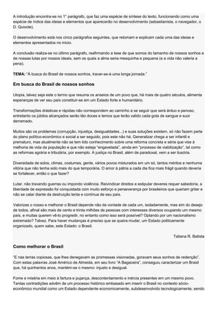A introdução encontra-se no 1° parágrafo, que faz uma espécie de síntese do texto, funcionando como uma
espécie de índice das ideias e elementos que aparecerão no desenvolvimento (sebastianista, o navegador, o
D. Quixote).

O desenvolvimento está nos cinco parágrafos seguintes, que retomam e explicam cada uma das ideias e
elementos apresentados no inicio.

A conclusão realiza-se no último parágrafo, reafirmando a tese de que somos do tamanho de nossos sonhos e
de nossas lutas por nossos ideais, sem os quais a alma seria mesquinha e pequena (e a vida não valeria a
pena).

TEMA: ―À busca do Brasil de nossos sonhos, travar-se-á uma longa jornada.‖

Em busca do Brasil de nossos sonhos

Utopia, talvez seja este o termo que resuma os anseios de um povo que, há mais de quatro séculos, alimenta
esperanças de ver seu país constituir-se em um Estado forte e humanitário.

Transformações drásticas e rápidas não correspondem ao caminho a se seguir que será árduo e penoso,
entretanto os júbilos alcançados serão tão doces e temos que terão valido cada gota de sangue e suor
derramado.

Muitos são os problemas (corrupção, injustiça, desigualdades...) e suas soluções existem, só não fazem parte
do plano político-econômico e social a ser seguido, pois este não há. Generalizar chega a ser infantil e
prematuro, mas atualmente não se tem tido conhecimento sobre uma reforma concreta e séria que vise à
melhoria de vida da população e que não esteja ―engavetada‖, ainda em ―processo de viabilização‖, tal como
as reformas agrária e tributária, por exemplo. A justiça no Brasil, além de paradoxal, vem a ser ilusória.

Diversidade de solos, climas, costumes, gente, vários povos misturados em um só, tantos méritos e nenhuma
vitória que não tenha sido mais do que temporária. O amor à pátria a cada dia fica mais frágil quando deveria
se fortalecer, então o que fazer?

Lutar, não travando guerras ou impondo violência. Reivindicar direitos e estipular deveres requer sabedoria, a
liberdade de expressão foi conquistada com muito esforço e perseverança por brasileiros que queriam gritar e
não se calar diante da destruição lenta e contínua de seu país.

Valorizas o nosso e melhorar o Brasil depende não da vontade de cada um, isoladamente, mas sim do desejo
de todos, afinal são mais de cento e trinta milhões de pessoas com interesses diversos ocupando um mesmo
país, e muitas querem vê-lo progredir, no entanto como isso será possível? Optando por um nacionalismo
extremado? Talvez. Para haver mudanças é preciso que se queira mudar, um Estado politicamente
organizado, quem sabe, este Estado: o Brasil.

                                                                                             Tatiana R. Batista

Como melhorar o Brasil

―E nas terras copiosas, que lhes denegavam as promessas visionadas, goravam seus sonhos de redenção‖.
Com estas palavras José Américo de Almeida, em seu livro ―A Bagaceira‖, conseguiu caracterizar um Brasil
que, há quinhentos anos, mantém-se o mesmo: injusto e desigual.

Fome e miséria em meio à fartura e pujança, descontentamento e inércia presentes em um mesmo povo.
Tantas contradições advêm de um processo histórico embasado em inserir o Brasil no contexto sócio-
econômico mundial como um Estado dependente economicamente, subdesenvolvido tecnologicamente, sendo
 