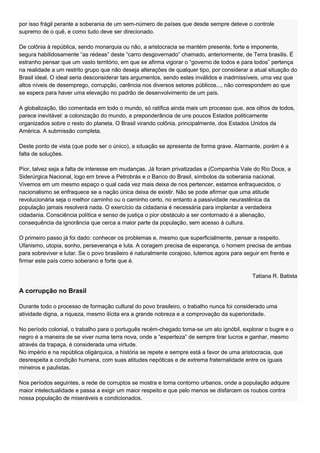 por isso frágil perante a soberania de um sem-número de países que desde sempre deteve o controle
supremo de o quê, e como tudo deve ser direcionado.

De colônia à república, sendo monarquia ou não, a aristocracia se mantém presente, forte e imponente,
segura habilidosamente ―as rédeas‖ deste ―carro desgovernado‖ chamado, anteriormente, de Terra brasilis. É
estranho pensar que um vasto território, em que se afirma vigorar o ―governo de todos e para todos‖ pertença
na realidade a um restrito grupo que não deseja alterações de qualquer tipo, por considerar a atual situação do
Brasil ideal. O ideal seria desconsiderar tais argumentos, sendo estes inválidos e inadmissíveis, uma vez que
altos níveis de desemprego, corrupção, carência nos diversos setores públicos..., não correspondem ao que
se espera para haver uma elevação no padrão de desenvolvimento de um país.

A globalização, tão comentada em todo o mundo, só ratifica ainda mais um processo que, aos olhos de todos,
parece inevitável: a colonização do mundo, a preponderância de uns poucos Estados politicamente
organizados sobre o resto do planeta. O Brasil virando colônia, principalmente, dos Estados Unidos da
América. A submissão completa.

Deste ponto de vista (que pode ser o único), a situação se apresenta de forma grave. Alarmante, porém é a
falta de soluções.

Pior, talvez seja a falta de interesse em mudanças. Já foram privatizadas a (Companhia Vale do Rio Doce, a
Siderúrgica Nacional, logo em breve a Petrobrás e o Banco do Brasil, símbolos da soberania nacional.
Vivemos em um mesmo espaço o qual cada vez mais deixa de nos pertencer, estamos enfraquecidos, o
nacionalismo se enfraquece se a nação única deixa de existir. Não se pode afirmar que uma atitude
revolucionária seja o melhor caminho ou o caminho certo, no entanto a passividade neurastênica da
população jamais resolverá nada. O exercício da cidadania é necessária para implantar a verdadeira
cidadania. Consciência política e senso de justiça o pior obstáculo a ser contornado é a alienação,
consequência da ignorância que cerca a maior parte da população, sem acesso à cultura.

O primeiro passo já foi dado: conhecer os problemas e, mesmo que superficialmente, pensar a respeito.
Ufanismo, utopia, sonho, perseverança e luta. A coragem precisa de esperança, o homem precisa de ambas
para sobreviver e lutar. Se o povo brasileiro é naturalmente corajoso, lutemos agora para seguir em frente e
firmar este país como soberano e forte que é.

                                                                                             Tatiana R. Batista

A corrupção no Brasil

Durante todo o processo de formação cultural do povo brasileiro, o trabalho nunca foi considerado uma
atividade digna, a riqueza, mesmo ilícita era a grande nobreza e a comprovação da superioridade.

No período colonial, o trabalho para o português recém-chegado toma-se um ato ignóbil, explorar o bugre e o
negro é a maneira de se viver numa terra nova, onde a ―esperteza‖ de sempre tirar lucros e ganhar, mesmo
através da trapaça, é considerada uma virtude.
No império e na república oligárquica, a história se repete e sempre está a favor de uma aristocracia, que
desrespeita a condição humana, com suas atitudes nepóticas e de extrema fraternalidade entre os iguais
mineiros e paulistas.

Nos períodos seguintes, a rede de corruptos se mostra e toma contorno urbanos, onde a população adquire
maior intelectualidade e passa a exigir um maior respeito e que pelo menos se disfarcem os roubos contra
nossa população de miseráveis e condicionados.
 