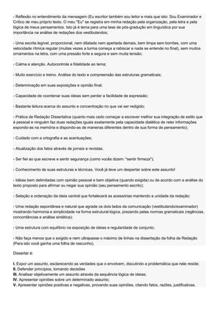 - Reflexão no entendimento da mensagem (Eu escritor também sou leitor e mais que isto: Sou Examinador e
Crítico de meu próprio texto. O meu "Eu" se registra em minha redação pela organização, pela letra e pela
lógica de meus pensamentos. Isto já é tema para uma tese de pós-gradução em linguística por sua
importância na análise de redações dos vestibulandos;

- Uma escrita legível, proporcional, nem dilatada nem apertada demais, bem limpa sem borrões, com uma
velocidade rítmica regular (muitas vezes a turma começa a rabiscar e nada se entende no final), sem muitos
ornamentos na letra, com uma pressão forte e segura e sem muita tensão;

- Calma e atenção. Autocontrole e fidelidade ao tema;

- Muito exercício e treino. Análise do texto e compreensão das estruturas gramaticais;

- Determinação em suas exposições e opinião final;

- Capacidade de coordenar suas ideias sem perder a facilidade de expressão;

- Bastante leitura acerca do assunto e concentração no que vai ser redigido;

- Prática de Redação Dissertativa (quanto mais cedo começar a escrever melhor sua integração de estilo que
é pessoal e ninguém faz duas redações iguais exatamente pela capacidade dialética de reter informações
expondo-as na memória e dispondo-as de maneiras diferentes dentro de sua forma de pensamento);

- Cuidado com a ortografia e as acentuações;

- Atualização dos fatos através de jornais e revistas;

- Ser fiel ao que escreve e sentir segurança (como vocês dizem: "sentir firmeza");

- Conhecimento de suas estruturas e técnicas. Você já teve um despertar sobre este assunto!

- Idéias bem delimitadas com opinião pessoal e bem objetiva (quando exigida) ou de acordo com a análise do
texto proposto para afirmar ou negar sua opinião (seu pensamento escrito);

- Seleção e ordenação da ideia central que fortalecerá as acessórias mantendo a unidade da redação;

- Uma redação espontânea e natural que agrade os dois lados da comunicação (vestibulando/examinador)
mostrando harmonia e simplicidade na forma estrutural-lógica, prezando pelas normas gramaticais (regências,
concordâncias e análise sintática);

- Uma estrutura com equilíbrio na exposição de ideias e regularidade de conjunto;

- Não faça menos que o exigido e nem ultrapasse o máximo de linhas na dissertação da folha de Redação
(Para isto você ganha uma folha de rascunho).

Dissertar é:

I. Expor um assunto, esclarecendo as verdades que o envolvem, discutindo a problemática que nele reside;
II. Defender princípios, tomando decisões
III. Analisar objetivamente um assunto através da sequência lógica de ideias;
IV. Apresentar opiniões sobre um determinado assunto;
V. Apresentar opiniões positivas e negativas, provando suas opiniões, citando fatos, razões, justificativas.
 