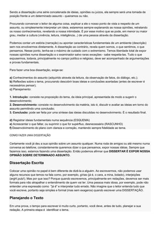 Sendo a dissertação uma série concatenada de ideias, opiniões ou juízos, ela sempre será uma tomada de
posição frente a um determinado assunto - queiramos ou não.

Procurando convencer o leitor de alguma coisa, explicar a ele o nosso ponto de vista a respeito de um
assunto, ou simplesmente interpretar um ideia, estaremos sempre explanando as nossa opiniões, retratando
os nosso conhecimentos, revelando a nossa intimidade. É por esse motivo que se pode, em menor ou maior
grau, mediar a cultura (vivência, leitura, inteligência...) de uma pessoa através da dissertação.

Podemos contar um estória (narração) ou apontar características fundamentais de um ambiente (descrição)
sem nos envolvermos diretamente. A dissertação ao contrário, revela quem somos, o que sentimos, o que
pensamos. Nesse ponto, tenha-se o máximo de cuidado com o extremismo. Temos liberdade total de expor
nossas opiniões numa dissertação e o examinador salvo raras exceções - sabe respeita-las. Tudo o que
expusermos, todavia, principalmente no campo político e religioso, deve ser acompanhado de argumentações
e provas fundamentais.

Para fazer uma boa dissertação, exige-se:

a) Conhecimentos do assunto (adquirido através da leitura, da observação de fatos, do diálogo, etc.);
b) Reflexões sobre o tema, procurando descobrir boas ideias e conclusões acertadas (antes de escrever é
necessários pensar);
c) Planejamento:

1. Introdução: consiste na proposição do tema, da ideia principal, apresentada de modo a sugerir o
desenvolvimento;
2. Desenvolvimento: consiste no desenvolvimento da matéria, isto é, discutir e avaliar as ideias em torno do
assunto permitindo uma conclusão;
3. Conclusão: pode ser feita por uma síntese das ideias discutidas no desenvolvimento. É o resultado final.

d) Registrar ideias fundamentais numa sequência (ESQUEMA)
e) Acrescentar o que faltar, ou suprimir o que for supérfluo, desnecessário (RASCUNHO)
f) Desenvolvimento do plano com clareza e correção, mantendo sempre fidelidade ao tema.

COMO FAZER UMA DISSERTAÇÃO

Certamente você já deu a sua opinião sobre um assunto qualquer. Numa roda de amigos ou até mesmo numa
conversa ao telefone, constantemente queremos dizer o que pensamos, expor nossas idéias. Sempre que
fazemos isso, estamos fazendo uma dissertação. Então podemos afirmar que DISSERTAR É EXPOR NOSSA
OPINIÃO SOBRE DETERMINADO ASSUNTO.

Dissertação Escrita

Colocar uma opinião no papel é bem diferente de dizê-la a alguém. Ao escrevermos, não podemos usar
alguns recursos que temos na fala como, por exemplo, gírias (já é, o cara, a mina, bolado), interjeições
(argh!,putz!). Mas por que isso? Porque quando escrevemos, principalmente em redações, devemos ser mais
formais para não atrapalhar o entendimento de quem vai ler. Uma pessoa mais idosa, por exemplo, pode não
entender uma expressão como "já é" e interpretar tudo errado. Não imagine que o leitor entenda tudo que
você escreve, portanto seja simples e formal (mas sem exageros) quando escrever uma DISSERTAÇÃO.

Planejando o Texto

Em uma prova, o tempo para escrever é muito curto, portanto, você deve, antes de tudo, planejar a sua
redação. A primeira etapa é identificar o tema.
 