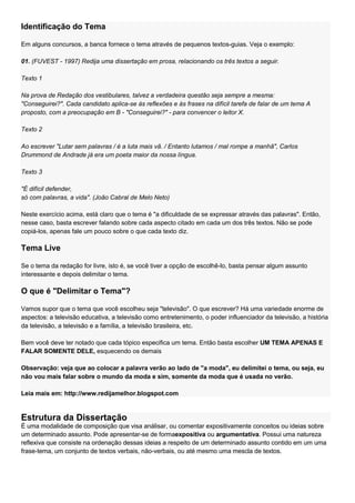Identificação do Tema

Em alguns concursos, a banca fornece o tema através de pequenos textos-guias. Veja o exemplo:

01. (FUVEST - 1997) Redija uma dissertação em prosa, relacionando os três textos a seguir.

Texto 1

Na prova de Redação dos vestibulares, talvez a verdadeira questão seja sempre a mesma:
"Conseguirei?". Cada candidato aplica-se às reflexões e às frases na difícil tarefa de falar de um tema A
proposto, com a preocupação em B - "Conseguirei?" - para convencer o leitor X.

Texto 2

Ao escrever "Lutar sem palavras / é a luta mais vã. / Entanto lutamos / mal rompe a manhã", Carlos
Drummond de Andrade já era um poeta maior da nossa língua.

Texto 3

"É difícil defender,
só com palavras, a vida". (João Cabral de Melo Neto)

Neste exercício acima, está claro que o tema é "a dificuldade de se expressar através das palavras". Então,
nesse caso, basta escrever falando sobre cada aspecto citado em cada um dos três textos. Não se pode
copiá-los, apenas fale um pouco sobre o que cada texto diz.

Tema Live

Se o tema da redação for livre, isto é, se você tiver a opção de escolhê-lo, basta pensar algum assunto
interessante e depois delimitar o tema.

O que é "Delimitar o Tema"?

Vamos supor que o tema que você escolheu seja "televisão". O que escrever? Há uma variedade enorme de
aspectos: a televisão educativa, a televisão como entretenimento, o poder influenciador da televisão, a história
da televisão, a televisão e a família, a televisão brasileira, etc.

Bem você deve ter notado que cada tópico especifica um tema. Então basta escolher UM TEMA APENAS E
FALAR SOMENTE DELE, esquecendo os demais

Observação: veja que ao colocar a palavra verão ao lado de "a moda", eu delimitei o tema, ou seja, eu
não vou mais falar sobre o mundo da moda e sim, somente da moda que é usada no verão.

Leia mais em: http://www.redijamelhor.blogspot.com


Estrutura da Dissertação
É uma modalidade de composição que visa análisar, ou comentar expositivamente conceitos ou ideias sobre
um determinado assunto. Pode apresentar-se de formaexpositiva ou argumentativa. Possui uma natureza
reflexiva que consiste na ordenação dessas ideias a respeito de um determinado assunto contido em um uma
frase-tema, um conjunto de textos verbais, não-verbais, ou até mesmo uma mescla de textos.
 