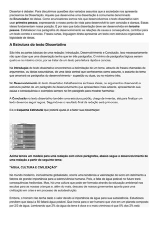 Dissertar é debater. Para discutirmos questões dos variados assuntos que a sociedade nos apresenta
precisamos da Dissertação. Aquele que desenvolve uma dissertação é comumente denominado
de Enunciador de ideias. Como enunciadores somos nós que desenvolvemos o texto dissertativo sem
usar primeira pessoa, expressando o nosso ponto de vista para desenvolvê-lo com concisão e clareza. Essas
ideias fundamentam nossa posição. É por isso que toda dissertação deve ser desenvolvida em terceira
pessoa. Estabelecer nos parágrafos do desenvolvimento as relações de causa e consequência, contribui para
um texto correto e conciso. Frases curtas, linguagem direta apresenta um texto com estrutura organizada e
lógicidade de ideias.

A Estrutura do texto Dissertativo

São três as partes básicas de uma redação: Introdução, Desenvolvimento e Conclusão. Isso necessariamente
não quer dizer que uma dissertação tenha que ter três parágrafos. O mínimo de parágrafos lógicos seriam
quatro e no máximo cinco, por se tratar de um texto para leitura rápida e concisa.

Na Introdução de texto dissertativo encontramos a delimitação de um tema, através de frases chamadas de
argumentos, ou ideias secundárias, de uma ideia central que conhecemos como assunto, o assunto do tema
que amarrará os parágrafos do desenvolvimento - sugestão ou duas, ou no máximo três;

No Desenvolvimento do texto dissertativo trabalharemos as frases ideias, ou argumentos observando a
estrutura padrão de um parágrafo de desenvolvimento que apresentarei mais adiante, apresentando sua
causa e consequência e exemplos sempre no fim parágrafo para mostrar harmonia;

A Conclusão no texto dissertativo também uma estrutura padrão, chega de inventar, até para finalizar um
texto devemos seguir regras. Seguindo-as o resultado final da redação será primoroso.

Eis o Esquema Estrutural que poderá ajudá-lo a fazer sua dissertação:




Acima temos um modelo para uma redação com cinco parágrafos, abaixo segue o desenvolvimento de
uma redação a partir do seguinte tema:

"ÁGUA, CULTURA E CIVILIZAÇÃO"

No mundo moderno, incrivelmente globalizado, ocorre uma tendência a valorização do lucro em detrimento a
fatores de grande importância para a sobrevivência humana. Pois, a falta de água potável no futuro trará
consequências hediondas. Mas, há uma cultura que pode ser formada através da educação ambiental nas
escolas para as nossas crianças e, além do mais, descaso de nossos governantes aponta para uma
civilização em crise e em processo de autodestruição.

Embora, o homem não tenha dado o valor devido à importância da água para sua subsistência. Estudiosos
prevêem que daqui a 50 faltará água potável. Que ironia para o ser humano que vive em um planeta composto
por 2/3 de água. Lembrando que 2% da água da terra é doce e o mais criminoso é que 5% dos 2% está
 