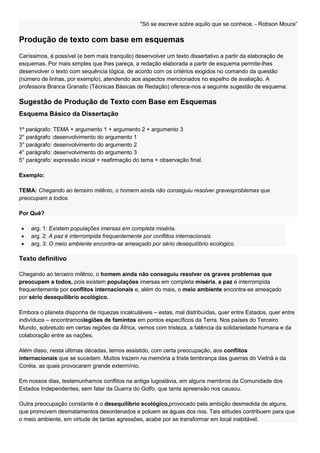 "Só se escreve sobre aquilo que se conhece. - Robson Moura‖

Produção de texto com base em esquemas
Caríssimos, é possível (e bem mais tranquilo) desenvolver um texto dissertativo a partir da elaboração de
esquemas. Por mais simples que lhes pareça, a redação elaborada a partir de esquema permite-lhes
desenvolver o texto com sequência lógica, de acordo com os critérios exigidos no comando da questão
(número de linhas, por exemplo), atendendo aos aspectos mencionados no espelho de avaliação. A
professora Branca Granatic (Técnicas Básicas de Redação) oferece-nos a seguinte sugestão de esquema:

Sugestão de Produção de Texto com Base em Esquemas
Esquema Básico da Dissertação

1º parágrafo: TEMA + argumento 1 + argumento 2 + argumento 3
2° parágrafo :desenvolvimento do argumento 1
3° parágrafo: desenvolvimento do argumento 2
4° parágrafo: desenvolvimento do argumento 3
5° parágrafo: expressão inicial + reafirmação do tema + observação final.

Exemplo:

TEMA: Chegando ao terceiro milênio, o homem ainda não conseguiu resolver gravesproblemas que
preocupam a todos.

Por Quê?

    arg. 1: Existem populações imersas em completa miséria.
    arg. 2: A paz é interrompida frequentemente por conflitos internacionais.
    arg. 3: O meio ambiente encontra-se ameaçado por sério desequilíbrio ecológico.

Texto definitivo

Chegando ao terceiro milênio, o homem ainda não conseguiu resolver os graves problemas que
preocupam a todos, pois existem populações imersas em completa miséria, a paz é interrompida
frequentemente por conflitos internacionais e, além do mais, o meio ambiente encontra-se ameaçado
por sério desequilíbrio ecológico.

Embora o planeta disponha de riquezas incalculáveis – estas, mal distribuídas, quer entre Estados, quer entre
indivíduos – encontramoslegiões de famintos em pontos específicos da Terra. Nos países do Terceiro
Mundo, sobretudo em certas regiões da África, vemos com tristeza, a falência da solidariedade humana e da
colaboração entre as nações.

Além disso, nesta últimas décadas, temos assistido, com certa preocupação, aos conflitos
internacionais que se sucedem. Muitos trazem na memória a triste lembrança das guerras do Vietnã e da
Coréia, as quais provocaram grande extermínio.

Em nossos dias, testemunhamos conflitos na antiga Iugoslávia, em alguns membros da Comunidade dos
Estados Independentes, sem falar da Guerra do Golfo, que tanta apreensão nos causou.

Outra preocupação constante é o desequilíbrio ecológico,provocado pela ambição desmedida de alguns,
que promovem desmatamentos desordenados e poluem as águas dos rios. Tais atitudes contribuem para que
o meio ambiente, em virtude de tantas agressões, acabe por se transformar em local inabitável.
 