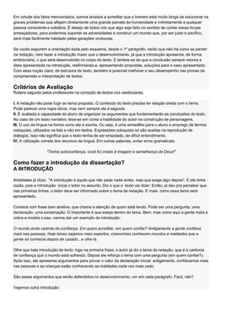 Em virtude dos fatos mencionados, somos levados a acreditar que o homem está muito longe de solucionar os
graves problemas que afligem diretamente uma grande parcela da humanidade e indiretamente a qualquer
pessoa consciente e solidária. É desejo de todos nós que algo seja feito no sentido de conter essas forças
ameaçadoras, para podermos suportar as adversidades e construir um mundo que, por ser justo e pacífico,
será mais facilmente habitado pelas gerações vindouras.

Se vocês seguirem a orientação dada pelo esquema, desde o 1º parágrafo, verão que não há como se perder
na redação, nem fazer a introdução maior que o desenvolvimento, já que a introdução apresenta, de forma
embrionária, o que será desenvolvido no corpo do texto. E lembre-se de que a conclusão sempre retoma a
ideia apresentada na introdução, reafirmando-a, apresentando propostas, soluções para o caso apresentado.
Com essa noção clara, de estrutura de texto, também é possível melhorar o seu desempenho nas provas de
compreensão e interpretação de textos.

Critérios de Avaliação
Roteiro seguido pelos professores na correção de textos nos vestibulares.

I. A redação não pode fugir ao tema proposto. O conteúdo do texto precisa ter relação direta com o tema.
Pode parecer uma regra óbvia, mas nem sempre ela é seguida.
II. É avaliada a capacidade do aluno de organizar os argumentos que fundamentarão as conclusões do texto.
No caso de um texto narrativo, leva-se em conta a habilidade do autor na construção de personagens.
III. O uso da língua na forma como ela é escrita. Ou seja, é uma armadilha para o aluno o emprego de termos
coloquiais, utilizados na fala e não em textos. Expressões coloquiais só são aceitas na reprodução de
diálogos. Isso não significa que o texto tenha de ser empolado, de difícil entendimento.
IV. A utilização correta dos recursos da língua. Em outras palavras, evitar erros gramaticais.

                   "Tenha autoconfiança, você foi criado à imagem e semelhança de Deus!"

Como fazer a introdução da dissertação?
A INTRODUÇÃO

Aristóteles já dizia: "A introdução é aquilo que não pede nada antes, mas que exige algo depois". E ele tinha
razão, pois a introdução inicia o leitor no assunto. Diz o que o texto vai dizer. Então, já deu pra perceber que
nas primeiras linhas, o leitor deve ser informado sobre o tema da redação. E mais: como essa tema será
apresentado.

Comece com frase bem atrativa, que chame a atenção de quem está lendo. Pode ser uma pergunta, uma
declaração, uma exclamação. O importante é que esteja dentro do tema. Bem, mas como aqui a gente mata a
cobra e mostra o pau, vamos dar um exemplo de introdução:

O mundo anda carente de confiança. Em quem acreditar, em quem confiar? Antigamente a gente confiava
mais nas pessoas. Hoje talvez sejamos mais espertos, criancinhas conhecem mundos e maldades que a
gente só conhecia depois de casado...e olhe lá.

Olhe que bela introdução de texto: logo na primeira frase, o autor já diz o tema da redação, que é a carência
de confiança que o mundo está sofrendo. Depois ele reforça o tema com uma pergunta (em quem confiar?).
Após isso, ele apresenta argumentos para provar o valor da declaração inicial: antigamente, confiávamos mais
nas pessoas e as crianças estão conhecendo as maldades cada vez mais cedo.

São esses argumentos que serão defendidos no desenvolvimento, um em cada parágrafo. Fácil, não?

Vejamos outra introdução:
 