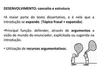 DESENVOLVIMENTO: conceito e estrutura
•A maior parte do texto dissertativo, e é nele que a
introdução se expande. (Tópico frasal + expansão)
•Principal função: defender, através de argumentos a
visão de mundo do enunciador, explicitada ou sugerida na
introdução.
• Utilização de recursos argumentativos.
 
