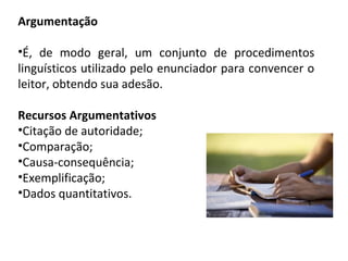 Argumentação
•É, de modo geral, um conjunto de procedimentos
linguísticos utilizado pelo enunciador para convencer o
leitor, obtendo sua adesão.
Recursos Argumentativos
•Citação de autoridade;
•Comparação;
•Causa-consequência;
•Exemplificação;
•Dados quantitativos.
 