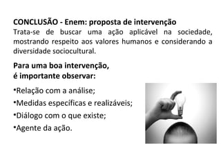 CONCLUSÃO - Enem: proposta de intervenção
Trata-se de buscar uma ação aplicável na sociedade,
mostrando respeito aos valores humanos e considerando a
diversidade sociocultural.
Para uma boa intervenção,
é importante observar:
•Relação com a análise;
•Medidas específicas e realizáveis;
•Diálogo com o que existe;
•Agente da ação.
 