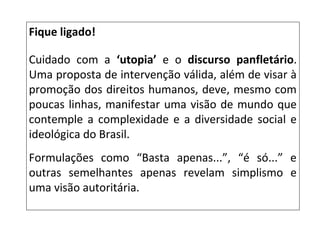 Fique ligado!
Cuidado com a ‘utopia’ e o discurso panfletário.
Uma proposta de intervenção válida, além de visar à
promoção dos direitos humanos, deve, mesmo com
poucas linhas, manifestar uma visão de mundo que
contemple a complexidade e a diversidade social e
ideológica do Brasil.
Formulações como “Basta apenas...”, “é só...” e
outras semelhantes apenas revelam simplismo e
uma visão autoritária.
 