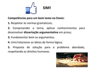 Competências para um bom texto no Enem:
1. Respeitar às normas gramaticais;
2. Compreender o tema; aplicar conhecimentos para
desenvolver dissertação argumentativa em prosa;
3. Fundamentar bem os argumentos;
4. Unir/relacionar as ideias de forma lógica;
5. Proposta de solução para o problema abordado,
respeitando os direitos humanos.
SIM!
 
