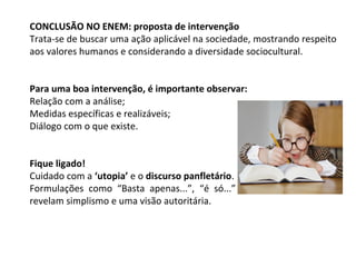 CONCLUSÃO NO ENEM: proposta de intervenção
Trata-se de buscar uma ação aplicável na sociedade, mostrando respeito
aos valores humanos e considerando a diversidade sociocultural.
Para uma boa intervenção, é importante observar:
Relação com a análise;
Medidas específicas e realizáveis;
Diálogo com o que existe.
Fique ligado!
Cuidado com a ‘utopia’ e o discurso panfletário.
Formulações como “Basta apenas...”, “é só...” e outras semelhantes
revelam simplismo e uma visão autoritária.
 