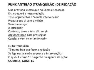 FUNK ANTIGÃO (TRANQUILÃO) DE REDAÇÃO
Que provinha é essa que no Enem é sensação
É claro que é a nossa redação
Tese, argumentos e “aquela intervenção”
Prepara que aí vem o milzão
Vamos começar
A introduzir
Contexto, tema e tese vão surgir
Argumentação para prosseguir
Conclui e vem e cantando assim
Eu tô tranquilão
Tô numa boa pra fazer a redação
Se liga nessa e não esquece a intervenção:
O quê? E como? E o agente da agente da ação:
GOMIFES, GOMIFES
 