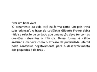"Por um bem viver
'O ornamento da vida está na forma como um país trata
suas crianças'. A frase do sociólogo Gilberto Freyre deixa
nítida a relação de cuidado que uma nação deve ter com as
questões referentes à infância. Dessa forma, é válido
analisar a maneira como o excesso de publicidade infantil
pode contribuir negativamente para o desenvolvimento
dos pequenos e do Brasil.
 